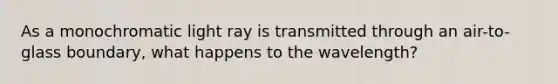 As a monochromatic light ray is transmitted through an air-to-glass boundary, what happens to the wavelength?