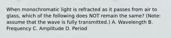 When monochromatic light is refracted as it passes from air to glass, which of the following does NOT remain the same? (Note: assume that the wave is fully transmitted.) A. Wavelength B. Frequency C. Amplitude D. Period