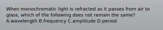 When monochromatic light is refracted as it passes from air to glass, which of the following does not remain the same? A.wavelength B.frequency C.amplitude D.period