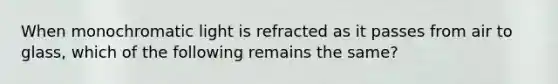 When monochromatic light is refracted as it passes from air to glass, which of the following remains the same?