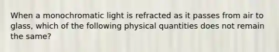 When a monochromatic light is refracted as it passes from air to glass, which of the following physical quantities does not remain the same?