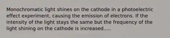 Monochromatic light shines on the cathode in a photoelectric effect experiment, causing the emission of electrons. If the intensity of the light stays the same but the frequency of the light shining on the cathode is increased.....