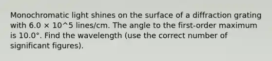 Monochromatic light shines on the surface of a diffraction grating with 6.0 × 10^5 lines/cm. The angle to the first-order maximum is 10.0°. Find the wavelength (use the correct number of significant figures).