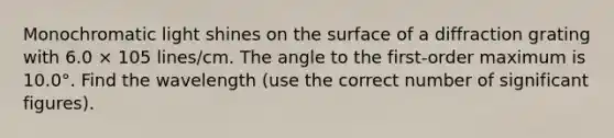 Monochromatic light shines on the surface of a diffraction grating with 6.0 × 105 lines/cm. The angle to the first-order maximum is 10.0°. Find the wavelength (use the correct number of <a href='https://www.questionai.com/knowledge/kFFoNy5xk3-significant-figures' class='anchor-knowledge'>significant figures</a>).