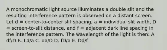 A monochromatic light source illuminates a double slit and the resulting interference pattern is observed on a distant screen. Let d = center-to-center slit spacing, a = individual slit width, D = screen-to-slit distance, and f = adjacent dark line spacing in the interference pattern. The wavelength of the light is then: A. df/D B. Ld/a C. da/D D. fD/a E. Dd/f