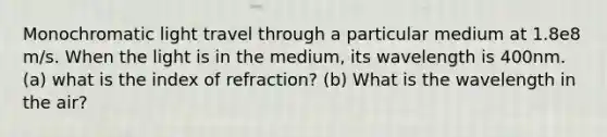 Monochromatic light travel through a particular medium at 1.8e8 m/s. When the light is in the medium, its wavelength is 400nm. (a) what is the index of refraction? (b) What is the wavelength in the air?