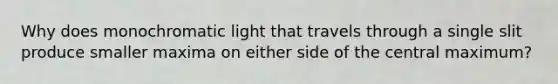 Why does monochromatic light that travels through a single slit produce smaller maxima on either side of the central maximum?