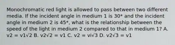 Monochromatic red light is allowed to pass between two different media. If the incident angle in medium 1 is 30* and the incident angle in medium 2 is 45*, what is the relationship between the speed of the light in medium 2 compared to that in medium 1? A. v2 = v1√2 B. v2√2 = v1 C. v2 = vi√3 D. v2√3 = v1