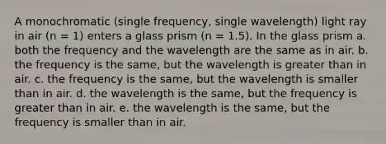 A monochromatic (single frequency, single wavelength) light ray in air (n = 1) enters a glass prism (n = 1.5). In the glass prism a. both the frequency and the wavelength are the same as in air. b. the frequency is the same, but the wavelength is greater than in air. c. the frequency is the same, but the wavelength is smaller than in air. d. the wavelength is the same, but the frequency is greater than in air. e. the wavelength is the same, but the frequency is smaller than in air.