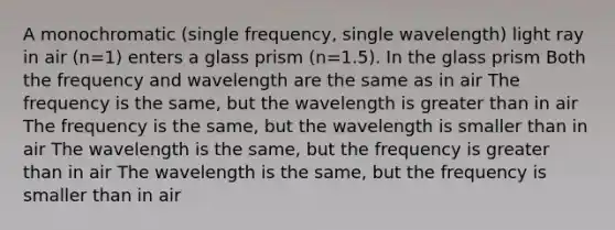 A monochromatic (single frequency, single wavelength) light ray in air (n=1) enters a glass prism (n=1.5). In the glass prism Both the frequency and wavelength are the same as in air The frequency is the same, but the wavelength is greater than in air The frequency is the same, but the wavelength is smaller than in air The wavelength is the same, but the frequency is greater than in air The wavelength is the same, but the frequency is smaller than in air