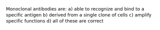 Monoclonal antibodies are: a) able to recognize and bind to a specific antigen b) derived from a single clone of cells c) amplify specific functions d) all of these are correct