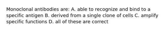 Monoclonal antibodies are: A. able to recognize and bind to a specific antigen B. derived from a single clone of cells C. amplify specific functions D. all of these are correct