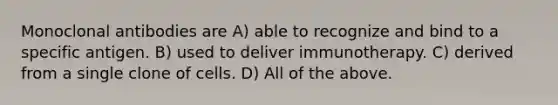 Monoclonal antibodies are A) able to recognize and bind to a specific antigen. B) used to deliver immunotherapy. C) derived from a single clone of cells. D) All of the above.