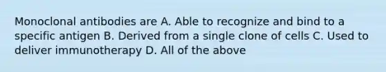 Monoclonal antibodies are A. Able to recognize and bind to a specific antigen B. Derived from a single clone of cells C. Used to deliver immunotherapy D. All of the above