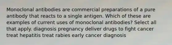 Monoclonal antibodies are commercial preparations of a pure antibody that reacts to a single antigen. Which of these are examples of current uses of monoclonal antibodies? Select all that apply. diagnosis pregnancy deliver drugs to fight cancer treat hepatitis treat rabies early cancer diagnosis