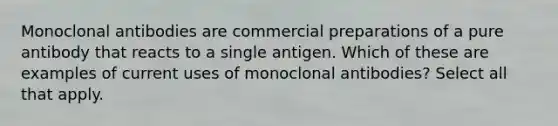 Monoclonal antibodies are commercial preparations of a pure antibody that reacts to a single antigen. Which of these are examples of current uses of monoclonal antibodies? Select all that apply.