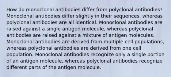 How do monoclonal antibodies differ from polyclonal antibodies? Monoclonal antibodies differ slightly in their sequences, whereas polyclonal antibodies are all identical. Monoclonal antibodies are raised against a single antigen molecule, whereas polyclonal antibodies are raised against a mixture of antigen molecules. Monoclonal antibodies are derived from multiple cell populations, whereas polyclonal antibodies are derived from one cell population. Monoclonal antibodies recognize only a single portion of an antigen molecule, whereas polyclonal antibodies recognize different parts of the antigen molecule.