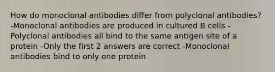 How do monoclonal antibodies differ from polyclonal antibodies? -Monoclonal antibodies are produced in cultured B cells -Polyclonal antibodies all bind to the same antigen site of a protein -Only the first 2 answers are correct -Monoclonal antibodies bind to only one protein