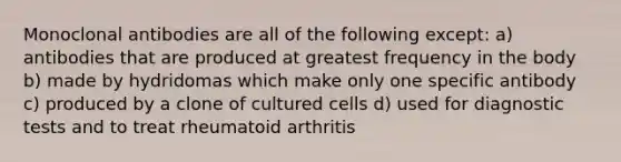 Monoclonal antibodies are all of the following except: a) antibodies that are produced at greatest frequency in the body b) made by hydridomas which make only one specific antibody c) produced by a clone of cultured cells d) used for diagnostic tests and to treat rheumatoid arthritis