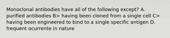 Monoclonal antibodies have all of the following except? A. purified antibodies B> having been cloned from a single cell C> having been engineered to bind to a single specific antigen D. frequent ocurrente in nature