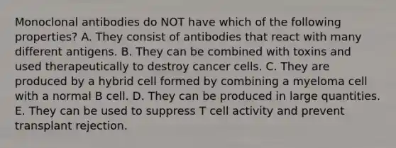 Monoclonal antibodies do NOT have which of the following properties? A. They consist of antibodies that react with many different antigens. B. They can be combined with toxins and used therapeutically to destroy cancer cells. C. They are produced by a hybrid cell formed by combining a myeloma cell with a normal B cell. D. They can be produced in large quantities. E. They can be used to suppress T cell activity and prevent transplant rejection.