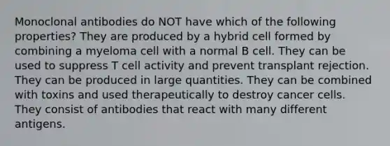 Monoclonal antibodies do NOT have which of the following properties? They are produced by a hybrid cell formed by combining a myeloma cell with a normal B cell. They can be used to suppress T cell activity and prevent transplant rejection. They can be produced in large quantities. They can be combined with toxins and used therapeutically to destroy cancer cells. They consist of antibodies that react with many different antigens.