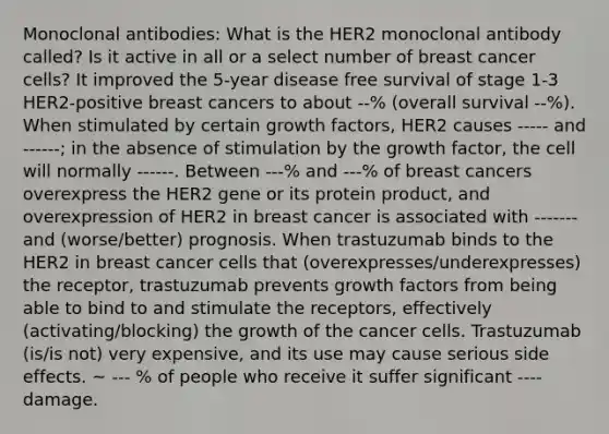 Monoclonal antibodies: What is the HER2 monoclonal antibody called? Is it active in all or a select number of breast cancer cells? It improved the 5-year disease free survival of stage 1-3 HER2-positive breast cancers to about --% (overall survival --%). When stimulated by certain growth factors, HER2 causes ----- and ------; in the absence of stimulation by the growth factor, the cell will normally ------. Between ---% and ---% of breast cancers overexpress the HER2 gene or its protein product, and overexpression of HER2 in breast cancer is associated with ------- and (worse/better) prognosis. When trastuzumab binds to the HER2 in breast cancer cells that (overexpresses/underexpresses) the receptor, trastuzumab prevents growth factors from being able to bind to and stimulate the receptors, effectively (activating/blocking) the growth of the cancer cells. Trastuzumab (is/is not) very expensive, and its use may cause serious side effects. ~ --- % of people who receive it suffer significant ---- damage.