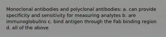 Monoclonal antibodies and polyclonal antibodies: a. can provide specificity and sensitivity for measuring analytes b. are immunoglobulins c. bind antigen through the Fab binding region d. all of the above