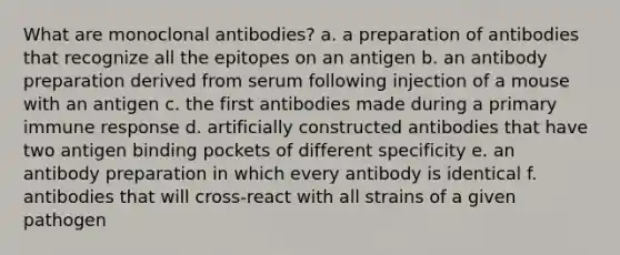 What are monoclonal antibodies? a. a preparation of antibodies that recognize all the epitopes on an antigen b. an antibody preparation derived from serum following injection of a mouse with an antigen c. the first antibodies made during a primary immune response d. artificially constructed antibodies that have two antigen binding pockets of different specificity e. an antibody preparation in which every antibody is identical f. antibodies that will cross-react with all strains of a given pathogen