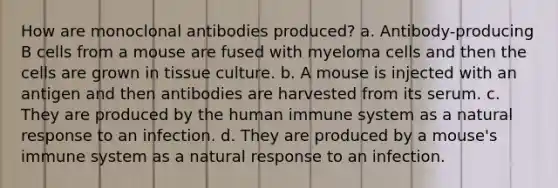 How are monoclonal antibodies produced? a. Antibody-producing B cells from a mouse are fused with myeloma cells and then the cells are grown in tissue culture. b. A mouse is injected with an antigen and then antibodies are harvested from its serum. c. They are produced by the human immune system as a natural response to an infection. d. They are produced by a mouse's immune system as a natural response to an infection.