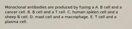 Monoclonal antibodies are produced by fusing a A. B cell and a cancer cell. B. B cell and a T cell. C. human spleen cell and a sheep B cell. D. mast cell and a macrophage. E. T cell and a plasma cell.