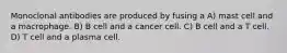 Monoclonal antibodies are produced by fusing a A) mast cell and a macrophage. B) B cell and a cancer cell. C) B cell and a T cell. D) T cell and a plasma cell.