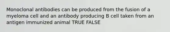 Monoclonal antibodies can be produced from the fusion of a myeloma cell and an antibody producing B cell taken from an antigen immunized animal TRUE FALSE