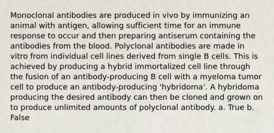 Monoclonal antibodies are produced in vivo by immunizing an animal with antigen, allowing sufficient time for an immune response to occur and then preparing antiserum containing the antibodies from the blood. Polyclonal antibodies are made in vitro from individual cell lines derived from single B cells. This is achieved by producing a hybrid immortalized cell line through the fusion of an antibody-producing B cell with a myeloma tumor cell to produce an antibody-producing 'hybridoma'. A hybridoma producing the desired antibody can then be cloned and grown on to produce unlimited amounts of polyclonal antibody. a. True b. False