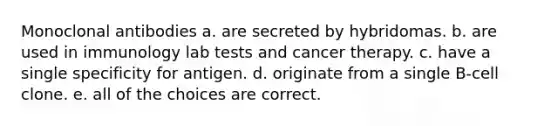 Monoclonal antibodies a. are secreted by hybridomas. b. are used in immunology lab tests and cancer therapy. c. have a single specificity for antigen. d. originate from a single B-cell clone. e. all of the choices are correct.