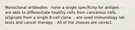 Monoclonal antibodies - have a single specificity for antigen. - are able to differentiate healthy cells from cancerous cells. - originate from a single B-cell clone. - are used immunology lab tests and cancer therapy. - All of the choices are correct.