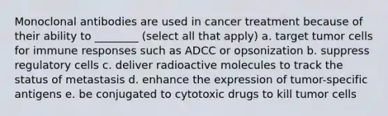 Monoclonal antibodies are used in cancer treatment because of their ability to ________ (select all that apply) a. target tumor cells for immune responses such as ADCC or opsonization b. suppress regulatory cells c. deliver radioactive molecules to track the status of metastasis d. enhance the expression of tumor-specific antigens e. be conjugated to cytotoxic drugs to kill tumor cells