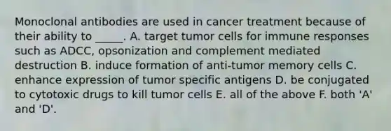 Monoclonal antibodies are used in cancer treatment because of their ability to _____. A. target tumor cells for immune responses such as ADCC, opsonization and complement mediated destruction B. induce formation of anti-tumor memory cells C. enhance expression of tumor specific antigens D. be conjugated to cytotoxic drugs to kill tumor cells E. all of the above F. both 'A' and 'D'.