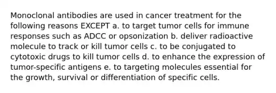 Monoclonal antibodies are used in cancer treatment for the following reasons EXCEPT a. to target tumor cells for immune responses such as ADCC or opsonization b. deliver radioactive molecule to track or kill tumor cells c. to be conjugated to cytotoxic drugs to kill tumor cells d. to enhance the expression of tumor-specific antigens e. to targeting molecules essential for the growth, survival or differentiation of specific cells.