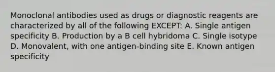 Monoclonal antibodies used as drugs or diagnostic reagents are characterized by all of the following EXCEPT: A. Single antigen specificity B. Production by a B cell hybridoma C. Single isotype D. Monovalent, with one antigen-binding site E. Known antigen specificity