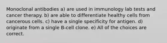 Monoclonal antibodies a) are used in immunology lab tests and cancer therapy. b) are able to differentiate healthy cells from cancerous cells. c) have a single specificity for antigen. d) originate from a single B-cell clone. e) All of the choices are correct.