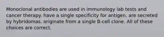 Monoclonal antibodies are used in immunology lab tests and cancer therapy. have a single specificity for antigen. are secreted by hybridomas. originate from a single B-cell clone. All of these choices are correct.