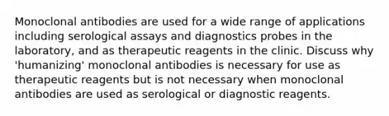 Monoclonal antibodies are used for a wide range of applications including serological assays and diagnostics probes in the laboratory, and as therapeutic reagents in the clinic. Discuss why 'humanizing' monoclonal antibodies is necessary for use as therapeutic reagents but is not necessary when monoclonal antibodies are used as serological or diagnostic reagents.