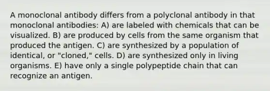 A monoclonal antibody differs from a polyclonal antibody in that monoclonal antibodies: A) are labeled with chemicals that can be visualized. B) are produced by cells from the same organism that produced the antigen. C) are synthesized by a population of identical, or "cloned," cells. D) are synthesized only in living organisms. E) have only a single polypeptide chain that can recognize an antigen.