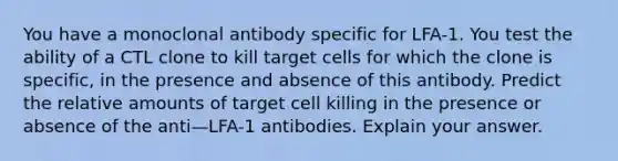 You have a monoclonal antibody specific for LFA-1. You test the ability of a CTL clone to kill target cells for which the clone is specific, in the presence and absence of this antibody. Predict the relative amounts of target cell killing in the presence or absence of the anti—LFA-1 antibodies. Explain your answer.