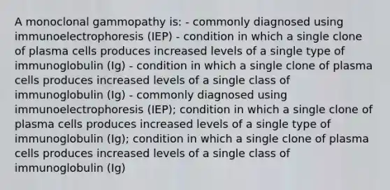 A monoclonal gammopathy is: - commonly diagnosed using immunoelectrophoresis (IEP) - condition in which a single clone of plasma cells produces increased levels of a single type of immunoglobulin (Ig) - condition in which a single clone of plasma cells produces increased levels of a single class of immunoglobulin (Ig) - commonly diagnosed using immunoelectrophoresis (IEP); condition in which a single clone of plasma cells produces increased levels of a single type of immunoglobulin (Ig); condition in which a single clone of plasma cells produces increased levels of a single class of immunoglobulin (Ig)