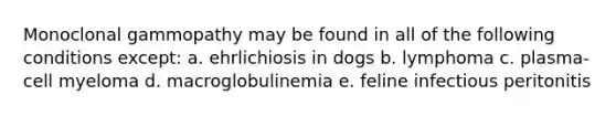 Monoclonal gammopathy may be found in all of the following conditions except: a. ehrlichiosis in dogs b. lymphoma c. plasma-cell myeloma d. macroglobulinemia e. feline infectious peritonitis