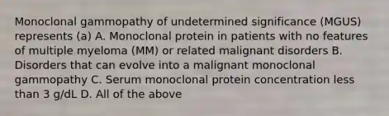 Monoclonal gammopathy of undetermined significance (MGUS) represents (a) A. Monoclonal protein in patients with no features of multiple myeloma (MM) or related malignant disorders B. Disorders that can evolve into a malignant monoclonal gammopathy C. Serum monoclonal protein concentration less than 3 g/dL D. All of the above