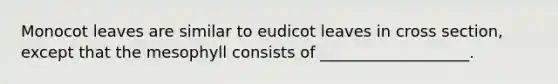 Monocot leaves are similar to eudicot leaves in cross section, except that the mesophyll consists of ___________________.