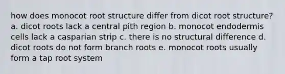 how does monocot root structure differ from dicot root structure? a. dicot roots lack a central pith region b. monocot endodermis cells lack a casparian strip c. there is no structural difference d. dicot roots do not form branch roots e. monocot roots usually form a tap root system